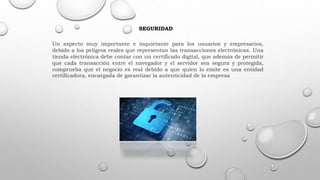 SEGURIDAD
Un aspecto muy importante e inquietante para los usuarios y empresarios,
debido a los peligros reales que representan las transacciones electrónicas. Una
tienda electrónica debe contar con un certificado digital, que además de permitir
que cada transacción entre el navegador y el servidor sea segura y protegida,
comprueba que el negocio es real debido a que quien lo emite es una entidad
certificadora, encargada de garantizar la autenticidad de la empresa
 