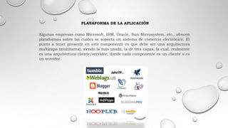 PLATAFORMA DE LA APLICACIÓN
Algunas empresas como Microsoft, IBM, Oracle, Sun Microsystem, etc., ofrecen
plataformas sobre las cuales se soporta un sistema de comercio electrónico. El
punto a tener presente en este componente es que debe ser una arquitectura
multicapa (multitarea), siendo la más usada, la de tres capas, la cual, realmente
es una arquitectura cliente/servidor, donde cada componente es un cliente o es
un servidor.
 