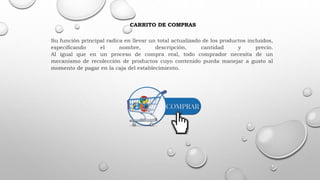 CARRITO DE COMPRAS
Su función principal radica en llevar un total actualizado de los productos incluidos,
especificando el nombre, descripción, cantidad y precio.
Al igual que en un proceso de compra real, todo comprador necesita de un
mecanismo de recolección de productos cuyo contenido pueda manejar a gusto al
momento de pagar en la caja del establecimiento.
 