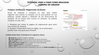 TUTORIAL PASO A PASO COMO REALIZAR
COMPRA EN AMAZON
Comprar en Amazon: Registrando tu cuenta
Antes de empezar a comprar en este sitio, debes
registrar una cuenta en Amazon con la cual podrás ver tus
órdenes, recibir ofertas y disfrutar de los descuentos de
Amazon. Si no tienes una cuenta en Amazon, no podrás
comprar en este sitio.
1. Empieza por visitar la página de registración para abrir
una cuenta de Amazon
2. Aunque el formulario está en inglés, no te preocupes,
puedes usar esta guía para llenarlo
También puedes llenar el formulario de la siguiente manera:
 My name is: escribe tu nombre y apellido
 My email-address is: escribe tu dirección de correo electrónico
 Type it again: escribe tu dirección de correo electrónico nuevamente
 My mobile phone number is: tu número de celular (opcional)
 Enter a new password: tu contraseña
 Type it again: escribe tu contraseña nuevamente
 Después que termines de llenar el formulario, haz clic en Create account para continuar.
 