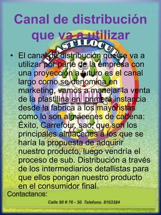 Canal de distribución que va a utilizarEl canal de distribución que se va a utilizar por parte de la empresa con una proyección a futuro es el canal largo como se denomina en marketing, vamos a manejar la venta de la plastilina en  primera instancia desde la fabrica a los mayoristas como lo son almacenes de cadena: Éxito, Carrefour, sao, que son los principales almacenes a los que se haría la propuesta de adquirir nuestro producto, luego vendría el proceso de sub. Distribución a través de los intermediarios detallistas para que ellos pongan nuestro producto en el consumidor final.