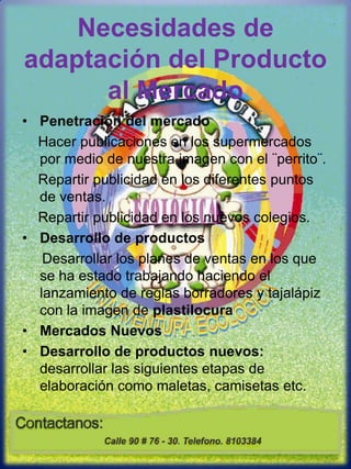 Necesidades de adaptación del Producto al MercadoPenetración del mercado    Hacer publicaciones en los supermercados por medio de nuestra imagen con el ¨perrito¨.    Repartir publicidad en los diferentes puntos de ventas.    Repartir publicidad en los nuevos colegios.Desarrollo de productos     Desarrollar los planes de ventas en los que se ha estado trabajando haciendo el lanzamiento de reglas borradores y tajalápiz con la imagen de plastilocuraMercados NuevosDesarrollo de productos nuevos: desarrollar las siguientes etapas de elaboración como maletas, camisetas etc.