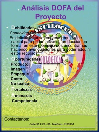 . Análisis DOFA del Proyecto DebilidadesCapacidad financiera   Es definitivo que la empresa requiere de capital para poder iniciar su producción en forma, en este momento nos encontramos haciendo averiguaciones para poder adquirir estos recursos.Oportunidades    Producto    Imagen     Empaque    Costo    No toxicoFortalezasAmenazasCompetencia 