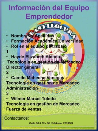 Información del Equipo Emprendedor Nombres y ApellidosFormación Académica/UniversidadRol en el equipo de trabajo1Hayde Elizabeth Aldana Tecnología en gestión de Mercadeo Director general 2 Camilo Mahecha Vanegas  Tecnología en gestión de Mercadeo Administración3 Wilmer Marcel Toledo Tecnología en gestión de Mercadeo Fuerza de ventas