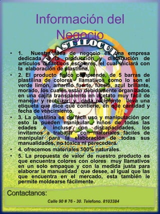 Información del Negocio1.  Nuestra idea de negocio es una empresa dedicada a la producción y distribución de artículos didácticos escolares, el cual iniciará con la  elaboración de plastilina, 2. El producto físico comprende, de 5 barras de plastilina de colores  llamativos como lo son el verde limón, amarillo fuerte, fucsia, azul brillante, morado, los cuales están debidamente organizados en una cajita transparente en acetato muy fácil de manejar y reutilizar; y  cada recipiente  lleva una etiqueta que dice qué contiene, en qué cantidad y fecha de vencimiento.3. La plastilina es de fácil uso y manipulación por esto la pueden manipular  niños de todas las edades e incluso con discapacidades, los invitamos a trabajar  con materiales fáciles de manipular para la elaboración de todas sus manualidades, no tóxica ni perecedera.4. ofrecemos materiales 100% naturales.5. La propuesta de valor de nuestro producto es que encuentra colores con olores  muy llamativos  en un solo empaque y con la medida justa para elaborar la manualidad  que desee, al igual que las que encuentra en el mercado, esta también le permite moldearse fácilmente.