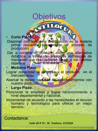 Objetivos Corto Plazo Disponer con suficiente anticipación de la materia prima requerida para iniciar el proceso de producción.Dar a conocer el producto como una alternativa didáctica, a través de diferentes estrategias de mercadeo que nos permitan llegar a los clientes objetivos. Mediano PlazoLograr consolidar la empresa y el producto  en el mercado local.Abarcar la mayor cantidad de establecimientos con nuestro producto.  Largo PlazoPosicionar la empresa y lograr reconocimiento a nivel departamental y nacional.Incrementar de acuerdo a las necesidades el recurso humano y tecnológico para ofrecer un mejor servicio.