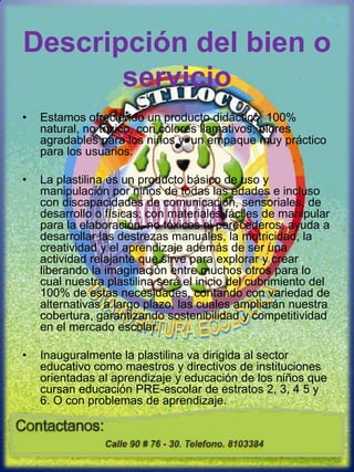 Descripción del bien o servicioEstamos ofreciendo un producto didáctico, 100% natural, no toxico, con colores llamativos, olores agradables para los niños y  un empaque muy práctico para los usuarios.  La plastilina es un producto básico de uso y manipulación por niños de todas las edades e incluso con discapacidades de comunicación, sensoriales, de desarrollo o físicas, con materiales fáciles de manipular para la elaboración, no tóxicos ni perecederos, ayuda a desarrollar las destrezas manuales, la motricidad, la creatividad y el aprendizaje además de ser una actividad relajante que sirve para explorar y crear liberando la imaginación entre muchos otros para lo cual nuestra plastilina será el inicio del cubrimiento del 100% de estas necesidades, contando con variedad de alternativas a largo plazo, las cuales ampliarán nuestra cobertura, garantizando sostenibilidad y competitividad en el mercado escolar.Inauguralmente la plastilina va dirigida al sector educativo como maestros y directivos de instituciones orientadas al aprendizaje y educación de los niños que cursan educación PRE-escolar de estratos 2, 3, 4 5 y 6. O con problemas de aprendizaje.  