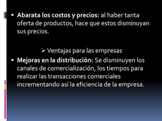 Abarata los costos y precios: al haber tanta oferta de productos, hace que estos disminuyan sus precios.Ventajas para las empresasMejoras en la distribución: Se disminuyen los canales de comercialización, los tiempos para realizar las transacciones comerciales incrementando así la eficiencia de la empresa.
