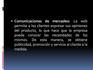 Comunicaciones de mercadeo: La web permite a los clientes expresar sus opiniones del producto, lo que hace que la empresa pueda conocer las necesidades de los mismos. De esta manera, se obtiene publicidad, promoción y servicio al cliente a la medida.