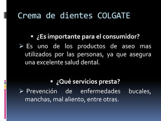 Crema de dientes COLGATE¿Es importante para el consumidor? Es uno de los productos de aseo mas utilizados por las personas, ya que asegura una excelente salud dental.¿Qué servicios presta? Prevención de enfermedades bucales, manchas, mal aliento, entre otras.¿Qué mercado atiende dicho producto o servicio?Todas las familias interesadas en mantener su dentadura en muy buen estado. Es la crema numero uno mas comprada por las personas.¿Ese producto podría ofrecerse por medio de la actual tecnología informática? Si, con el fin de facilitar su comercialización a gran escala.¿Qué medios puede utilizar la compañía para llevar a cabo dicha estrategia, sustente su respuesta? Publicidad por correo electrónico, ofreciendo a los empresarios un descuento porcentual al comprar el producto por medio de la Internet.