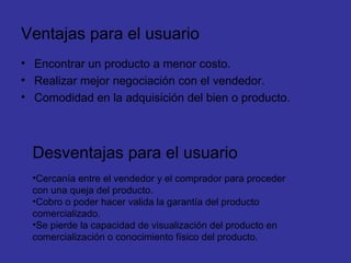 Ventajas para el usuario Encontrar un producto a menor costo. Realizar mejor negociación con el vendedor. Comodidad en la adquisición del bien o producto. Desventajas para el usuario Cercanía entre el vendedor y el comprador para proceder con una queja del producto. Cobro o poder hacer valida la garantía del producto comercializado. Se pierde la capacidad de visualización del producto en comercialización o conocimiento físico del producto. 