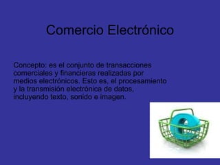 Comercio Electrónico Concepto: es el conjunto de transacciones comerciales y financieras realizadas por medios electrónicos. Esto es, el procesamiento y la transmisión electrónica de datos, incluyendo texto, sonido e imagen. 