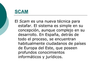 SCAM El  Scam  es una nueva técnica para estafar. El sistema es simple en su concepción, aunque complejo en su desarrollo. En España, detrás de todo el proceso, se encuentran habitualmente ciudadanos de países de Europa del Este, que poseen profundos conocimientos informáticos y jurídicos. 