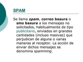 SPAM Se llama  spam ,  correo basura  o  sms basura  a los mensajes no solicitados, habitualmente de tipo  publicitario , enviados en grandes cantidades (incluso masivas) que perjudican de alguna o varias maneras al receptor. La acción de enviar dichos mensajes se denomina  spamming . 