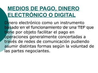 MEDIOS DE PAGO, DINERO ELECTRÓNICO O DIGITAL Dinero electrónico como un instrumento basado en el funcionamiento de una TEF que tiene por objeto facilitar el pago en operaciones generalmente concertadas a través de redes de comunicación pudiendo asumir distintas formas según la voluntad de las partes negociantes. 