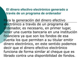 El dinero efectivo electrónico generado a través de un programa de ordenador Para la generación del dinero efectivo electrónico a través de un programa de ordenador, es necesario, en primer lugar, tener una cuenta bancaria en una institución financiera ya que son los fondos de esa cuenta los que permiten a su titular emitir dinero electrónico, en este sentido podemos decir que el dinero efectivo electrónico funciona de forma similar al cheque que es librado contra una disponibilidad de fondos. 