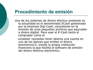 Procedimiento de emisión Uno de los sistemas de dinero efectivo existente en la actualidad es el denominado  ECash  gestionado por la empresa  Digi-Cash , consistente en la emisión de unos pequeños archivos que equivalen a dinero digital. Para usar el  E-Cash  tanto el comprador como el vendedor necesitan tener abierta una cuenta en uno de los bancos que emiten el dinero electrónico12, siendo la propia institución financiera la que facilita el software de emisión del dinero efectivo electrónico. 