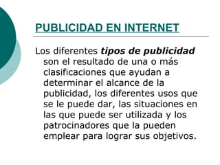 PUBLICIDAD EN INTERNET Los diferentes  tipos de publicidad  son el resultado de una o más clasificaciones que ayudan a determinar el alcance de la publicidad, los diferentes usos que se le puede dar, las situaciones en las que puede ser utilizada y los patrocinadores que la pueden emplear para lograr sus objetivos. 