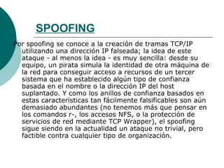 SPOOFING Por spoofing se conoce a la creación de tramas TCP/IP utilizando una dirección IP falseada; la idea de este ataque - al menos la idea - es muy sencilla: desde su equipo, un pirata simula la identidad de otra máquina de la red para conseguir acceso a recursos de un tercer sistema que ha establecido algún tipo de confianza basada en el nombre o la dirección IP del host suplantado. Y como los anillos de confianza basados en estas características tan fácilmente falsificables son aún demasiado abundantes (no tenemos más que pensar en los comandos r-, los accesos NFS, o la protección de servicios de red mediante TCP Wrapper), el spoofing sigue siendo en la actualidad un ataque no trivial, pero factible contra cualquier tipo de organización. 