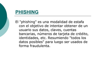 PHISHING El "phishing" es una modalidad de estafa con el objetivo de intentar obtener de un usuario sus datos, claves, cuentas bancarias, números de tarjeta de crédito, identidades, etc. Resumiendo "todos los datos posibles" para luego ser usados de forma fraudulenta.  