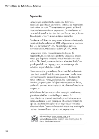 Universidade do Sul de Santa Catarina




                         Pagamentos
                         Para que um negócio tenha sucesso na Internet, é
                         necessário que estejam disponíveis sistemas de pagamento
                         confiáveis e variados. Tanto no exterior quanto no Brasil
                         existem diversos meios de pagamento, de acordo com as
                         características culturais e dos sistemas financeiros próprios
                         de cada país. Observe a seguir alguns exemplos:
                         Cartão de crédito – de longe esta é a forma mais cômoda
                         e mais utilizada na Internet. O Brasil possuía em março de
                         2004, só da bandeira VISA, 92 milhões de cartões,
                         movimentando 20 bilhões de dólares (VISA, 2004).
                         Para que um portal possa utilizar este sistema de
                         pagamento, é necessário que ele tenha uma conta em um
                         banco que disponha convênio com a bandeira que quer
                         utilizar. No Brasil, temos os sistemas Visanet e RedeCard
                         que disponibilizam os programas para acesso que são
                         incluídos no portal da loja virtual.
                         No momento em que o cliente fornece os dados do cartão,
                         estes são transferidos de forma segura (você estudará mais
                         sobre este assunto nas próximas unidades) diretamente
                         para o sistema de venda, aumentando a segurança das
                         compras, já que o portal da loja não tem acesso aos dados,
                         recebendo apenas a autorização ou não da transferência em
                         tempo real.
                         Validados os dados e autorizada a transação pelo banco, a
                         quantia envolvida é transferida para a conta do
                         comerciante, no prazo determinado pelo contrato com o
                         banco. As taxas a serem pagas para o banco dependem do
                         tipo de atividade do negócio e são negociadas com cada
                         administradora. O serviço fornece sistemas com acesso pela
                         Internet para verificar a captura dos pagamentos.


                                    Nos endereços www.visanet.com.br e
                                    www.redecard.com.br existem boas informações de
                                    como funciona o sistema.




100
 