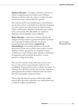 Comércio Eletrônico




Depósito Bancário – esta opção é de baixo custo para o
lojista e comprador, pois não envolve taxas. O lojista
informa ao cliente o valor da compra e os dados da conta
bancária para que o cliente deposite a quantia.
Este sistema envolve mais trabalho para o consumidor, já
que ele deve realizar a transferência ou depósito da quantia
na conta e enviar uma cópia da guia de depósito para o
lojista, confirmando o depósito e permitindo que o lojista
envie a encomenda. Pela dificuldade em conferir os
depósitos, esta modalidade é pouco utilizada.
Boleto Bancário – outra forma também utilizada nas
compras em lojas virtuais é a geração de boletos em tempo
real. A geração do boleto é feito por um sistema                                                                        Observe um exemplo em
proprietário (feito pelo lojista), comprado de
                                ○   ○   ○   ○   ○   ○   ○   ○   ○   ○   ○   ○   ○   ○   ○   ○   ○   ○   ○   ○   ○   ○
                                                                                                                        http://www.cobrebem.com/
                                                                                                                         ○   ○   ○   ○   ○   ○   ○   ○   ○   ○   ○




intermediários ou fornecido pelo banco conveniado
intermediários,
diretamente. Neste caso, ao fechar uma compra, o usuário
imprime o boleto que aparece no navegador ou que é
recebido por e-mail. O lojista então aguarda a confirmação
do pagamento pela instituição financeira e só então
processa a entrega do produto.

Para usar este sistema, o lojista abre uma conta em um
banco e avisa ao banco que pretende vender por esta
modalidade. O banco fornece todos os dados necessários. A
utilização de cada boleto envolve uma taxa fixa, incluída no
preço apresentado no boleto. O lojista recebe um extrato
periódico mostrando os depósitos feitos.

Tanto o depósito bancário quanto o boleto têm atraído
atenção pelos descontos oferecidos, mas ainda perdem para
o cartão de crédito na preferência.




                                                        Unidade 4                                                                                                    101
 