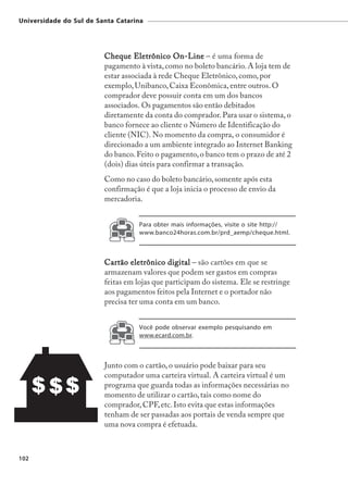 Universidade do Sul de Santa Catarina




                         Cheque Eletrônico On-Line – é uma forma de
                         pagamento à vista, como no boleto bancário. A loja tem de
                         estar associada à rede Cheque Eletrônico, como, por
                         exemplo, Unibanco, Caixa Econômica, entre outros. O
                         comprador deve possuir conta em um dos bancos
                         associados. Os pagamentos são então debitados
                         diretamente da conta do comprador. Para usar o sistema, o
                         banco fornece ao cliente o Número de Identificação do
                         cliente (NIC). No momento da compra, o consumidor é
                         direcionado a um ambiente integrado ao Internet Banking
                         do banco. Feito o pagamento, o banco tem o prazo de até 2
                         (dois) dias úteis para confirmar a transação.
                         Como no caso do boleto bancário, somente após esta
                         confirmação é que a loja inicia o processo de envio da
                         mercadoria.


                                    Para obter mais informações, visite o site http://
                                    www.banco24horas.com.br/prd_aemp/cheque.html.



                         Cartão eletrônico digital – são cartões em que se
                         armazenam valores que podem ser gastos em compras
                         feitas em lojas que participam do sistema. Ele se restringe
                         aos pagamentos feitos pela Internet e o portador não
                         precisa ter uma conta em um banco.


                                    Você pode observar exemplo pesquisando em
                                    www.ecard.com.br.



                         Junto com o cartão, o usuário pode baixar para seu
                         computador uma carteira virtual. A carteira virtual é um
                         programa que guarda todas as informações necessárias no
                         momento de utilizar o cartão, tais como nome do
                         comprador, CPF, etc. Isto evita que estas informações
                         tenham de ser passadas aos portais de venda sempre que
                         uma nova compra é efetuada.



102
 