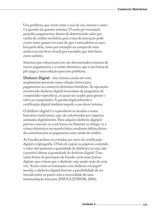 Comércio Eletrônico




Um problema que existe entre o uso de um sistema e outro
é a questão da quantia mínima. O custo por transação
prejudica pagamentos abaixo de determinado valor por
cartão de crédito ou boleto, pois a taxa de transação pode
custar tanto quanto ou mais do que a mercadoria ou uma
boa parte dela, como por exemplo na compra de uma
música ou um livro virtual, por exemplo, que têm baixo
custo unitário.
Sistemas que solucionam isto são denominados sistemas de
micro-pagamentos, e o cartão eletrônico, que é ma forma de
pré-pago, é uma solução para este problema.
Dinheiro Digital - este sistema ainda não está
amplamente presente como solução efetiva para
pagamentos no comércio eletrônico brasileiro. As operações
envolvendo dinheiro digital necessitam de programas de
computador específicos, os quais são usados para gravar o
valor no computador. A questão legal referente à
certificação digital também impede o uso desse sistema.
O dinheiro digital é o equivalente às moedas e notas
bancárias tradicionais, que são substituídas por arquivos
assinados digitalmente. Para adquirir dinheiro digital é
preciso conectar-se a um banco na Internet ou dirigir-se a
caixas eletrônicos no mundo físico, mediante débito direto
da conta bancária ou pagamento com cartão de crédito.
As fraudes podem ser evitadas por meio de certificação
digital e criptografia. O fato de copiar os arquivos contendo
o valor não aumenta a quantidade de dinheiro, ou seja, não
é possível alterar a quantidade de dinheiro digital. Uma
outra forma de prevenção de fraudes seria criar marcas
digitais que evitem que o dinheiro seja usado mais de uma
vez. Assim como as transações com dinheiro em papel-
moeda, o dinheiro digital deve ter a possibilidade de ser
trocado entre as partes sem a necessidade de uma
intermediação bancária (PAULA JUNIOR, 2004).




                                          Unidade 4                             103
 