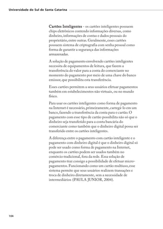 Universidade do Sul de Santa Catarina




                         Cartões Inteligentes - os cartões inteligentes possuem
                         chips eletrônicos contendo informações diversas, como
                         dinheiro, informações de contas e dados pessoais do
                         proprietário, entre outras. Geralmente, esses cartões
                         possuem sistema de criptografia com senha pessoal como
                         forma de garantir a segurança das informações
                         armazenadas.
                         A solução de pagamento envolvendo cartões inteligentes
                         necessita de equipamentos de leitura, que fazem a
                         transferência do valor para a conta do comerciante no
                         momento do pagamento por meio de uma chave do banco
                         emissor, que possibilita esta transferência.
                         Esses cartões permitem a seus usuários efetuar pagamentos
                         também em estabelecimentos não virtuais, ou no mundo
                         físico.
                         Para usar os cartões inteligentes como forma de pagamento
                         na Internet é necessário, primeiramente, carregá-lo em um
                         banco, fazendo a transferência da conta para o cartão. O
                         pagamento com esse tipo de cartão possibilita não só que o
                         dinheiro seja transferido para a conta bancária do
                         comerciante como também que o dinheiro digital possa ser
                         transferido entre os cartões inteligentes.
                         A diferença entre o pagamento com cartão inteligente e o
                         pagamento com dinheiro digital é que o dinheiro digital só
                         pode ser usado como forma de pagamento na Internet,
                         enquanto os cartões podem ser usados também no
                         comércio tradicional, fora da rede. Essa solução de
                         pagamento traz consigo a possibilidade de efetuar micro-
                         pagamentos. Funcionando como um cartão multiuso, esse
                         sistema permite que seus usuários realizem transações e
                         troca de dinheiro diretamente, sem a necessidade de
                         intermediários (PAULA JUNIOR, 2004).




104
 