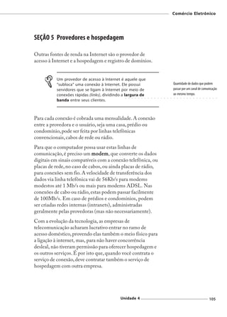 Comércio Eletrônico




SEÇÃO 5 Provedores e hospedagem

Outras fontes de renda na Internet são o provedor de
acesso à Internet e a hospedagem e registro de domínios.


          Um provedor de acesso à Internet é aquele que
          “subloca” uma conexão à Internet. Ele possui                                                     Quantidade de dados que podem
          servidores que se ligam à Internet por meio de                                                   passar por um canal de comunicação
          conexões rápidas (links), dividindo a largura de                                                 ao mesmo tempo.
                                               ○   ○   ○   ○   ○   ○   ○   ○   ○   ○   ○   ○   ○   ○   ○   ○   ○   ○   ○   ○   ○   ○   ○   ○   ○   ○   ○   ○   ○



          banda entre seus clientes.



Para cada conexão é cobrada uma mensalidade. A conexão
entre a provedora e o usuário, seja uma casa, prédio ou
condomínio, pode ser feita por linhas telefônicas
convencionais, cabos de rede ou rádio.
Para que o computador possa usar estas linhas de
comunicação, é preciso um modem que converte os dados
                             modem,
digitais em sinais compatíveis com a conexão telefônica, ou
placas de rede, no caso de cabos, ou ainda placas de rádio,
para conexões sem fio. A velocidade de transferência dos
dados via linha telefônica vai de 56Kb/s para modems
modestos até 1 Mb/s ou mais para modems ADSL. Nas
conexões de cabo ou rádio, estas podem passar facilmente
de 100Mb/s. Em caso de prédios e condomínios, podem
ser criadas redes internas (intranets), administradas
geralmente pelas provedoras (mas não necessariamente).
Com a evolução da tecnologia, as empresas de
telecomunicação acharam lucrativo entrar no ramo de
acesso doméstico, provendo elas também o meio físico para
a ligação à internet, mas, para não haver concorrência
desleal, não tiveram permissão para oferecer hospedagem e
os outros serviços. É por isto que, quando você contrata o
serviço de conexão, deve contratar também o serviço de
hospedagem com outra empresa.




                                            Unidade 4                                                                                                  105
 