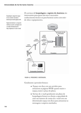 Universidade do Sul de Santa Catarina




  ○   ○   ○   ○   ○   ○   ○   ○   ○   ○   ○   ○   ○   ○   ○   ○
                                                                  Os serviços de hospedagem e r egistro de domínios são
                                                                  ○   ○   ○   ○
                                                                                 hospedagem egistro
                                                                                  ○   ○   ○   ○   ○   ○   ○
                                                                                                            domínios
                                                                                                              ○   ○   ○   ○   ○   ○   ○   ○   ○   ○   ○   ○   ○   ○   ○   ○   ○   ○   ○   ○   ○   ○   ○   ○




  Hospedagem: aluguel de espaço                                   interessantes para quem não tem o necessário
  em um servidor conectado à                                      conhecimento técnico ou para baratear custos com mão-
  internet para manter páginas web.                               de-obra e equipamentos.
  Registro de domínio: é a criação do
  endereço na web e sua ligação com
  o servidor. No Brasil veja em
  http://registro.br. O custo é anual.




                                                                  FIGURA 4.2: PROVEDORES E HOSPEDAGENS.


                                                                  Geralmente o provedor fornece:
                                                                                              Espaço em disco em um servidor para
                                                                                              armazenas as páginas WEB: quanto maior o
                                                                                              espaço, maior o preço do plano;
                                                                                              Serviço de e-mail: geralmente um plano de
                                                                                              hospedagem fornece ao cliente a capacidade de
                                                                                              criar um número de contas de e-mail com um
                                                                                              determinado espaço em disco para armazenar as
                                                                                              mensagens e arquivos atachados;
106
 