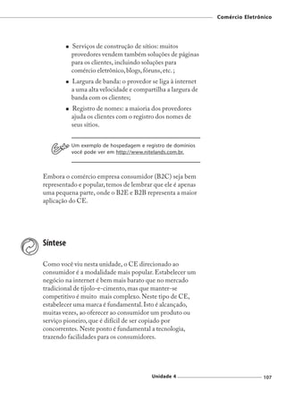 Comércio Eletrônico




          Serviços de construção de sítios: muitos
          provedores vendem também soluções de páginas
          para os clientes, incluindo soluções para
          comércio eletrônico, blogs, fóruns, etc. ;
          Largura de banda: o provedor se liga à internet
          a uma alta velocidade e compartilha a largura de
          banda com os clientes;
          Registro de nomes: a maioria dos provedores
          ajuda os clientes com o registro dos nomes de
          seus sítios.


          Um exemplo de hospedagem e registro de domínios
          você pode ver em http://www.nitelands.com.br.



Embora o comércio empresa consumidor (B2C) seja bem
representado e popular, temos de lembrar que ele é apenas
uma pequena parte, onde o B2E e B2B representa a maior
aplicação do CE.




Síntese

Como você viu nesta unidade, o CE direcionado ao
consumidor é a modalidade mais popular. Estabelecer um
negócio na internet é bem mais barato que no mercado
tradicional de tijolo-e-cimento, mas que manter-se
competitivo é muito mais complexo. Neste tipo de CE,
estabelecer uma marca é fundamental. Isto é alcançado,
muitas vezes, ao oferecer ao consumidor um produto ou
serviço pioneiro, que é difícil de ser copiado por
concorrentes. Neste ponto é fundamental a tecnologia,
trazendo facilidades para os consumidores.




                                        Unidade 4                            107
 