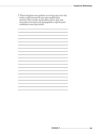Comércio Eletrônico




2. Tente imaginar um produto ou serviço que você não
  tenha conhecimento de que seja vendido pela
  internet. Para vender seu produto, liste o que será
  necessário em termos de propaganda e suporte para
  estabelecer uma loja virtual.




                                    Unidade 4                           109
 