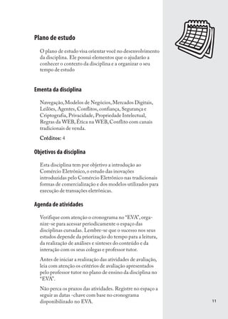 Plano de estudo
  O plano de estudo visa orientar você no desenvolvimento
  da disciplina. Ele possui elementos que o ajudarão a
  conhecer o contexto da disciplina e a organizar o seu
  tempo de estudo.
  tempo de estudo


Ementa da disciplina
  Navegação, Modelos de Negócios, Mercados Digitais,
  Leilões, Agentes, Conflitos, confiança, Segurança e
  Criptografia, Privacidade, Propriedade Intelectual,
  Regras da WEB, Ética na WEB, Conflito com canais
  tradicionais de venda.
  Créditos: 4

Objetivos da disciplina
  Esta disciplina tem por objetivo a introdução ao
  Comércio Eletrônico, o estudo das inovações
  introduzidas pelo Comércio Eletrônico nas tradicionais
  formas de comercialização e dos modelos utilizados para
  execução de transações eletrônicas.

Agenda de atividades
  Verifique com atenção o cronograma no “EVA”, orga-
  nize-se para acessar periodicamente o espaço das
  disciplinas cursadas. Lembre-se que o sucesso nos seus
  estudos depende da priorização do tempo para a leitura,
  da realização de análises e sínteses do conteúdo e da
  interação com os seus colegas e professor tutor.
  Antes de iniciar a realização das atividades de avaliação,
  leia com atenção os critérios de avaliação apresentados
  pelo professor tutor no plano de ensino da disciplina no
  “EVA”.
  Não perca os prazos das atividades. Registre no espaço a
  seguir as datas -chave com base no cronograma
  disponibilizado no EVA.                                      11
 