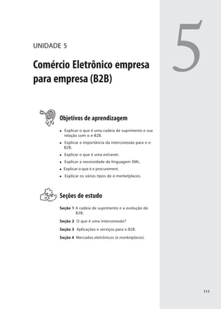 UNIDADE 5

Comércio Eletrônico empresa
para empresa (B2B)
                                                            5
       Objetivos de aprendizagem
         Explicar o que é uma cadeia de suprimento e sua
         relação com o e-B2B.
         Explicar a importância da interconexão para o e-
         B2B.
         Explicar o que é uma extranet.
         Explicar a necessidade da linguagem XML.
         Explicar o que é e-procurement.
         Explicar os vários tipos de e-merketplaces.




       Seções de estudo
       Seção 1 A cadeia de suprimento e a evolução do
               B2B.

       Seção 2 O que é uma interconexão?

       Seção 3 Aplicações e serviços para o B2B.

       Seção 4 Mercados eletrônicos (e-marketplaces).




                                                            111
 
