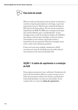 Universidade do Sul de Santa Catarina




                         Para início de estudo


                         Mesmo sendo uma das partes menos visíveis na internet, o
                         comércio empresa para empresas é, de longe, o que mais
                         movimenta recursos. Observe que a maioria das lojas no
                         B2C precisa de fornecedores. Só com isto já se percebe a
                         importância do B2B. No B2B, não é somente a transação
                         que envolve dinheiro que é considerada CE. Como
                         exemplo, temos a rede de assistência médica da UNIMED,
                         que utiliza a internet para interligar as diversas clínicas
                         conveniadas às suas centrais, aprovando exames e
                         tratamentos de seus pacientes. Há vários exemplos como
                         estes e muito mais ainda para produtos.
                         Como você verá nesta unidade, atualmente é difícil
                         encontrar um ramo de atividade que não tenha sido, de
                         uma maneira ou de outra, tocado pela web.




                         SEÇÃO 1 A cadeia de suprimento e a evolução
                         do B2B

                         Uma empresa raramente é auto-suficiente. Geralmente ela
                         precisa de fornecedores, fábricas e outros serviços ao seu
                         redor para que possa realizar suas funções, produzindo e
                         fornecendo produtos e serviços ao consumidor. A este
                         conjunto dá-se o nome de c a deia de suprimento
                                                               suprimento
                                                                    imento.




112
 