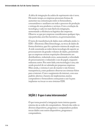 Universidade do Sul de Santa Catarina




                         A idéia de integração da cadeia de suprimento não é nova.
                         Há muito tempo, as empresas procuram formas de
                         aumentar sua comunicação entre os fornecedores,
                         consumidores e auxiliares em todo o processo de produção
                         e entrega de seus produtos e serviços. Com a evolução da
                         tecnologia, é cada vez mais fácil esta integração,
                         aumentando a eficiência na logística das empresas.
                         Observa-se que por empresas consideramos qualquer tipo,
                         seja particular, sem fins lucrativos, ou governamentais.
                         O meio de transferência de dados mais utilizada ainda é o
                         EDI – Electronic Data Interchange, ou troca de dados de
                         forma eletrônica, que foi o primeiro sistema de amplo uso.
                         A rede construída ao redor desta tecnologia dá suporte ao
                         processamento de grandes volumes de dados, permitindo
                         que as empresas enviem requisições diretamente aos
                         distribuidores, reduzindo erros, aumentando a velocidade
                         do processamento e reduzindo o uso de papel, enquanto
                         reduzem custos. Por outro lado, esta tecnologia é cara, não
                         sendo possível de ser adotada por pequenas empresas.
                         Mais ainda, o sistema é caro de manter e não fornece
                         transparência, como podemos observar em sistemas feitos
                         para a internet. Com o surgimento da internet, com seus
                         padrões abertos e baratos de implementar, muitos
                         compradores e fornecedores começaram a usá-la para
                         implantar ou trocar os seus sistemas EDI.




                         SEÇÃO 2 O que é uma interconexão?

                         O que torna possível a integração tanto interna quanto
                         externa são as redes de computadores. Através das redes os
                         diversos dispositivos, programas e computadores podem
                         trocar dados com outros dispositivos, programas e
                         computadores.




114
 