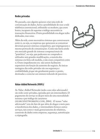 Comércio Eletrônico




Redes privadas
No passado, caso alguém quisesse criar uma rede de
comunicação de dados, havia a possibilidade de usar a rede
telefônica convencional, utilizando-se modems, que eram
lentos, incapazes de suportar o tráfego necessário às
transações financeiras. Outra possibilidade era alugar redes
dedicadas, mas caras.
Além da rede, eram necessários sistemas que conversassem
entre si, ou seja, as empresas que quisessem se comunicar
deveriam possuir sistemas compatíveis, que empregassem o
mesmo protocolo de comunicações. Como não havia ainda
um mercado grande de sistemas computacionais de
"prateleira", ou seja, que pudessem ser comprados e
utilizados sem grandes modificações, a maioria dos
sistemas era feita sob medida, e não eram compatíveis entre
si. Outro impedimento era não serem facilmente
expansíveis em função do aumento do negócio. As únicas
vantagens das redes privadas são sua segurança e
confiabilidade, já que são geralmente ponto-a-ponto,
destinadas a conectar um número reduzido de parceiros.



Value-Added Networks (VAN's)
As Value-Added Networks (redes com valor adicionado)
são redes semi-privadas, operadas por um intermediário. O
pagamento do serviço se dá por meio de uma mensalidade
mínima e por tráfego de caracteres
(SEARCHNETWORKING.COM, 2004). O termo "valor
adicionado" vem do fato de que além de alugar o meio para
a transferência dos dados, o intermediário fornece outros
serviços, tais como e-mail, gerenciamento de relatórios,
conversão de dados entre empresas, segurança, autenticação
e criptografia.




                                         Unidade 5                             115
 