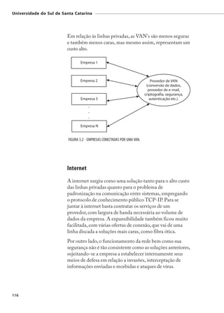 Universidade do Sul de Santa Catarina




                         Em relação às linhas privadas, as VAN's são menos seguras
                         e também menos caras, mas mesmo assim, representam um
                         custo alto.




                          FIGURA 5.2 - EMPRESAS CONECTADAS POR UMA VAN.




                         Internet
                         A internet surgiu como uma solução tanto para o alto custo
                         das linhas privadas quanto para o problema de
                         padronização na comunicação entre sistemas, empregando
                         o protocolo de conhecimento público TCP-IP. Para se
                         juntar à internet basta contratar os serviços de um
                         provedor, com largura de banda necessária ao volume de
                         dados da empresa. A expansibilidade também ficou muito
                         facilitada, com várias ofertas de conexão, que vai de uma
                         linha discada a soluções mais caras, como fibra ótica.
                         Por outro lado, o funcionamento da rede bem como sua
                         segurança não é tão consistente como as soluções anteriores,
                         sujeitando-se a empresa a estabelecer internamente seus
                         meios de defesa em relação a invasões, interceptação de
                         informações enviadas e recebidas e ataques de vírus.




116
 
