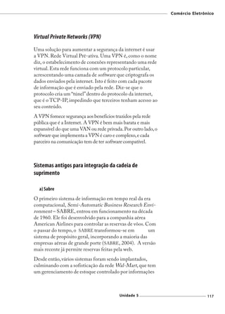Comércio Eletrônico




Virtual Private Networks (VPN)
Uma solução para aumentar a segurança da internet é usar
a VPN. Rede Virtual Pré-ativa. Uma VPN é, como o nome
diz, o estabelecimento de conexões representando uma rede
virtual. Esta rede funciona com um protocolo particular,
acrescentando uma camada de software que criptografa os
dados enviados pela internet. Isto é feito com cada pacote
de informação que é enviado pela rede. Diz-se que o
protocolo cria um “túnel” dentro do protocolo da internet,
que é o TCP-IP, impedindo que terceiros tenham acesso ao
seu conteúdo.
A VPN fornece segurança aos benefícios trazidos pela rede
pública que é a Internet. A VPN é bem mais barata e mais
expansível do que uma VAN ou rede privada. Por outro lado, o
software que implementa a VPN é caro e complexo, e cada
parceiro na comunicação tem de ter software compatível.



Sistemas antigos para integração da cadeia de
suprimento

  a) Sabre
O primeiro sistema de informação em tempo real da era
computacional, Semi-Automatic Business Research Envi-
ronment – SABRE, entrou em funcionamento na década
de 1960. Ele foi desenvolvido para a companhia aérea
American Airlines para controlar as reservas de vôos. Com
o passar do tempo, o SABRE transformou-se em           um
sistema de propósito geral, incorporando a maioria das
empresas aéreas de grande porte (SABRE, 2004). A versão
mais recente já permite reservas feitas pela web.
Desde então, vários sistemas foram sendo implantados,
culminando com a sofisticação da rede Wal-Mart, que tem
um gerenciamento de estoque controlado por informações



                                         Unidade 5                             117
 