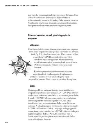 Universidade do Sul de Santa Catarina




                         que vêm das caixas registradoras nos pontos de venda. Sua
                         cadeia de suprimento é alimentada diretamente das
                         informações do estoque, realizando pedidos automaticamente.
                         Atualmente, este tipo de sistema é comum em várias cadeias
                         de supermercados e outras empresas de grande porte.



                         Sistemas baseados na web para integração de
                         empresas

                            a) Extranets
                         Uma forma de integrar os sistemas internos de uma empresa
                          entre filiais ou parceiros de negócios, é expandir sua intranet
                            (vide fig. 2.8) criando uma extranet. Uma extranet utiliza
                               a tecnologia TCP-IP, o modelo cliente/servidor,
                                servidores web e navegadores. Muitas empresas
                                 terceirizam a criação e manutenção de suas extranets.
                                 Podemos imaginar a extranet como uma mini-
                                 internet.
                               Extranets permitem que documentação, como
                              especificação de produtos, guias de treinamento,
                           contatos e informações de um modo geral sejam
                         compartilhados entre filiais e entre os parceiros de negócios.


                            b) XML
                         O maior problema na interação entre sistemas diferentes
                         sempre foi o protocolo a ser utilizado. O TCP-IP e a internet
                         resolveram o problema de estabelecer a comunicação de dados.
                         E-mail, HTTP, HTML, são interessantes para estabelecer
                         comunicação entre pessoas e organizações, mas ainda
                         insuficientes para a transmissão de dados entre diferentes
                         sistemas. A solução para este problema foi o desenvolvimento
                         do XML - eXtensible Markup Language, ou linguagem de
                         marcação extensível. Assim com o HTML foi concebido para
                         a apresentação de dados, o XML foi concebido para a
                         descrição, validação, interpretação, e transmissão de dados
                         entre aplicações ou sistemas.
118
 