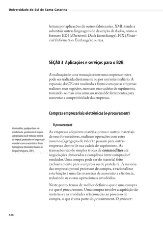 Universidade do Sul de Santa Catarina




                                                                  leitura por aplicações de outros fabricantes. XML tende a
                                                                  substituir outras linguagens de descrição de dados, como o
                                                                  formato EDI (Electronic Dada Interchange), FIX (Finan-
                                                                  cial Information Exchange) e outras.




                                                                  SEÇÃO 3 Aplicações e serviços para o B2B

                                                                  A realização de uma transação entre uma empresa e outra
                                                                  pode ser realizada diretamente ou por um intermediário. A
                                                                  expansão do CE está mudando a forma com que as empresas
                                                                  realizam seus negócios, montam suas cadeias de suprimento,
                                                                  tornando-se mais uma arma no arsenal de ferramentas para
                                                                  aumentar a competitividade das empresas.



                                                                  Compras empresariais eletrônicas (e-procurement)

                                                                          O procurement
  Commodities: qualquer bem em
  estado bruto, geralmente de origem                              As empresas adquirem matéria-prima e outros materiais
  agropecuária ou de extração mineral                             de seus fornecedores, realizam operações com estes
  ou vegetal, produzido em larga escala
                                                                  insumos (agregação de valor) e passam para outras
  mundial e com características físicas
  homogêneas (Dicionário Houaiss da                               empresas dentro de sua cadeia de suprimento. As
  Língua Portuguesa, 2001).
  ○   ○   ○   ○   ○   ○   ○   ○   ○   ○   ○   ○   ○   ○   ○   ○
                                                                  transações vão de simples trocas de commodities até
                                                                  ○   ○   ○   ○   ○   ○   ○   ○   ○   ○   ○   ○   ○   ○   ○   ○   ○   ○   ○   ○   ○   ○   ○   ○   ○   ○   ○   ○   ○   ○   ○   ○   ○




                                                                  negociações demoradas e complexas entre comprador/
                                                                  vendedor. Uma compra pode ser de material feito
                                                                  exclusivamente para a empresa ou de prateleira. A maioria
                                                                  das empresas possui processos de compra, e racionalizar
                                                                  esta função é uma das maneiras de aumentar a eficiência,
                                                                  reduzindo os custos operacionais envolvidos.
                                                                  Neste ponto, temos de melhor definir o que é uma compra
                                                                  e o que é procurement. Uma compra envolve a aquisição de
                                                                  materiais e as atividades relacionadas ao processo de
                                                                  compra, o que é uma parte do procurement. O procure-



120
 
