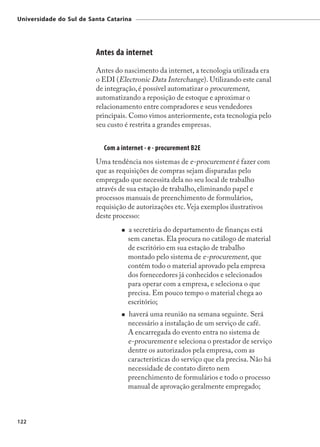 Universidade do Sul de Santa Catarina




                         Antes da internet
                         Antes do nascimento da internet, a tecnologia utilizada era
                         o EDI (Electronic Data Interchange). Utilizando este canal
                         de integração, é possível automatizar o procurement,
                         automatizando a reposição de estoque e aproximar o
                         relacionamento entre compradores e seus vendedores
                         principais. Como vimos anteriormente, esta tecnologia pelo
                         seu custo é restrita a grandes empresas.


                            Com a internet - e - procurement B2E
                         Uma tendência nos sistemas de e-procurement é fazer com
                         que as requisições de compras sejam disparadas pelo
                         empregado que necessita dela no seu local de trabalho
                         através de sua estação de trabalho, eliminando papel e
                         processos manuais de preenchimento de formulários,
                         requisição de autorizações etc. Veja exemplos ilustrativos
                         deste processo:
                                    a secretária do departamento de finanças está
                                    sem canetas. Ela procura no catálogo de material
                                    de escritório em sua estação de trabalho
                                    montado pelo sistema de e-procurement, que
                                    contém todo o material aprovado pela empresa
                                    dos fornecedores já conhecidos e selecionados
                                    para operar com a empresa, e seleciona o que
                                    precisa. Em pouco tempo o material chega ao
                                    escritório;
                                    haverá uma reunião na semana seguinte. Será
                                    necessário a instalação de um serviço de café.
                                    A encarregada do evento entra no sistema de
                                    e-procurement e seleciona o prestador de serviço
                                    dentre os autorizados pela empresa, com as
                                    características do serviço que ela precisa. Não há
                                    necessidade de contato direto nem
                                    preenchimento de formulários e todo o processo
                                    manual de aprovação geralmente empregado;



122
 