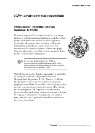 Comércio Eletrônico




SEÇÃO 4 Mercados eletrônicos (e-marketplaces)


Primeira geração: comunidades comerciais,
facilitadores de RFP/RFQ.
Uma solução para realizar compras é utilizar portais que
facilitam o encontro entre compradores e vendedores. Estes
portais oferecem dicas e tendências sobre segmentos
industriais, informações sobre produtos, catálogos de
fornecedores e classificados. Além disso, fornecem
mecanismos de comunicação, como salas de bate-papo,
fóruns de discussões e central de recursos humanos. Estes
portais se sustentam de propaganda.


          Um exemplo de portal deste tipo é http://
          www.mercantil.com/default.asp?country=5, onde
          podemos encontrar fornecedores do Brasil e também
          de outros países da América Latina.


Outra forma de modelo de primeira geração é o facilitador
de operações com RFP – Request For Proposal
(Requisição de Proposta) e RFQ – Request For Quote
(Requisição de cotação de preço). Neste mercado, um
grupo pré-aprovado de fornecedores enviam um preço fixo
em uma proposta selada em resposta a uma RFQ enviada
por um comprador. O RFQ inclui tanto um resumo
quanto detalhes técnicos que o fornecedor tem de satisfazer.
O comprador nem sempre fecha negócio com o menor
preço, mas sim com o que melhor satisfaz os requisitos a
um preço competitivo.




                                          Unidade 5                            125
 