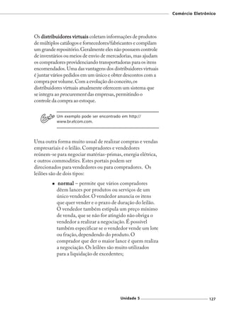 Comércio Eletrônico




Os distribuidores virtuais coletam informações de produtos
de múltiplos catálogos e fornecedores/fabricantes e compilam
um grande repositório. Geralmente eles não possuem controle
de inventários ou meios de envio de mercadorias, mas ajudam
os compradores providenciando transportadoras para os itens
encomendados. Uma das vantagens dos distribuidores virtuais
é juntar vários pedidos em um único e obter descontos com a
compra por volume. Com a evolução do conceito, os
distribuidores virtuais atualmente oferecem um sistema que
se integra ao procurement das empresas, permitindo o
controle da compra ao estoque.

          Um exemplo pode ser encontrado em http://
          www.br.elcom.com.



Uma outra forma muito usual de realizar compras e vendas
empresariais é o leilão. Compradores e vendedores
reúnem-se para negociar matérias-primas, energia elétrica,
e outros commodities. Estes portais podem ser
direcionados para vendedores ou para compradores. Os
leilões são de dois tipos:
           normal – permite que vários compradores
          dêem lances por produtos ou serviços de um
          único vendedor. O vendedor anuncia os itens
          que quer vender e o prazo de duração do leilão.
          O vendedor também estipula um preço mínimo
          de venda, que se não for atingido não obriga o
          vendedor a realizar a negociação. É possível
          também especificar se o vendedor vende um lote
          ou fração, dependendo do produto. O
          comprador que der o maior lance é quem realiza
          a negociação. Os leilões são muito utilizados
          para a liquidação de excedentes;




                                         Unidade 5                             127
 