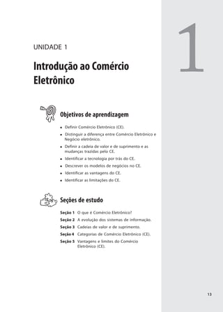 UNIDADE 1

Introdução ao Comércio
Eletrônico
                                                              1
       Objetivos de aprendizagem
         Definir Comércio Eletrônico (CE).
         Distinguir a diferença entre Comércio Eletrônico e
         Negócio eletrônico.
         Definir a cadeia de valor e de suprimento e as
         mudanças trazidas pelo CE.
         Identificar a tecnologia por trás do CE.
         Descrever os modelos de negócios no CE.
         Identificar as vantagens do CE.
         Identificar as limitações do CE.




       Seções de estudo
       Seção 1 O que é Comércio Eletrônico?
       Seção 2 A evolução dos sistemas de informação.
       Seção 3 Cadeias de valor e de suprimento.
       Seção 4 Categorias de Comércio Eletrônico (CE).
       Seção 5 Vantagens e limites do Comércio
               Eletrônico (CE).




                                                              13
 