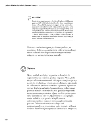 Universidade do Sul de Santa Catarina




                              Você sabia?

                              O mais famoso consórcio é o Covisint. Criado em 2000 pelas
                              gigantes GM, FORD e Daimler-Chrysler (logo seguidas por
                              Nissan e Renault). Elas juntaram-se para formar um market-
                              place com extensão mundial. A Covisint nasceu como uma
                              empresa independente, oferecendo serviços e produtos com
                              a função de ajudar os fabricantes e fornecedores de peças de
                              automóveis a alcançar eficiência na sua cadeia de suprimento.
                              O maior motivador da criação deste consórcio foi a
                              necessidade de aumentar a eficiência em uma indústria que
                              possui milhares de fornecedores.




                         De forma similar às cooperações de compradores, os
                         consórcios de fornecedores também estão se formando em
                         ramos industriais onde poucas firmas representam o
                         máximo em termos de força de mercado.




                         Síntese

                         Nesta unidade você viu a importância da cadeia de
                         suprimento para o sucesso geral da empresa. Afinal, todo
                         empreendimento necessita de vários parceiros para que seja
                         possível a produção de bens e serviços. Para que a produção
                         de cada um dos parceiros contribua e para que o produto/
                         serviço final seja realizado, é necessário que todos tomem
                         parte de maneira sincronizada, para que cada etapa tenha
                         em tempo seus suprimentos, seja de matéria-prima, partes
                         semi-acabadas ou serviços. Quanto maior a integração,
                         maior a eficiência, o que só é atingido com o
                         estabelecimento de canais de comunicação entre cada
                         parceiro. O barateamento da tecnologia está
                         proporcionando que empresas de todos os portes utilizem
                         sistemas de informação capazes de fornecer esta integração.




130
 