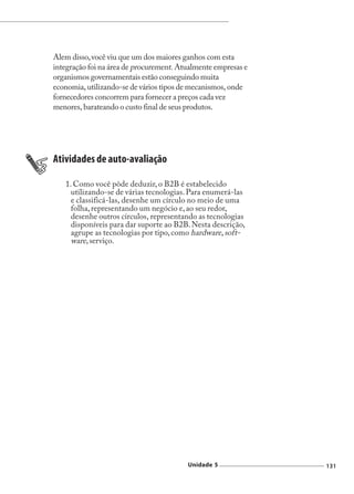 Comércio Eletrônico




Alem disso, você viu que um dos maiores ganhos com esta
integração foi na área de procurement. Atualmente empresas e
organismos governamentais estão conseguindo muita
economia, utilizando-se de vários tipos de mecanismos, onde
fornecedores concorrem para fornecer a preços cada vez
menores, barateando o custo final de seus produtos.




Atividades de auto-avaliação

   1. Como você pôde deduzir, o B2B é estabelecido
     utilizando-se de várias tecnologias. Para enumerá-las
     e classificá-las, desenhe um círculo no meio de uma
     folha, representando um negócio e, ao seu redor,
     desenhe outros círculos, representando as tecnologias
     disponíveis para dar suporte ao B2B. Nesta descrição,
     agrupe as tecnologias por tipo, como hardware, soft-
     ware, serviço.




                                         Unidade 5                             131
 