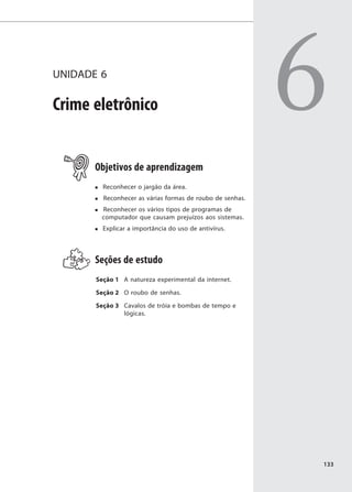 UNIDADE 6

Crime eletrônico                                           6
       Objetivos de aprendizagem
         Reconhecer o jargão da área.
         Reconhecer as várias formas de roubo de senhas.
        Reconhecer os vários tipos de programas de
        computador que causam prejuízos aos sistemas.
         Explicar a importância do uso de antivírus.




       Seções de estudo
       Seção 1 A natureza experimental da internet.

       Seção 2 O roubo de senhas.

       Seção 3 Cavalos de tróia e bombas de tempo e
               lógicas.




                                                           133
 