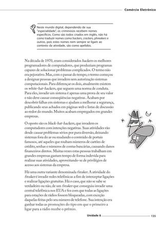 Comércio Eletrônico




        Neste mundo digital, dependendo de sua
        "especialidade", os criminosos recebem nomes
        específicos. Como são todos criados em inglês, não há
        como traduzir nomes como hackers, crackers, phreakers e
        outros, pois estes nomes nem sempre se ligam ao
        contexto da atividade, são como apelidos.




Na década de 1970, eram considerados hackers os melhores
programadores de computadores, que produziam programas
capazes de solucionar problemas complicados. O termo não
era pejorativo. Mas, com o passar do tempo, o termo começou
a designar pessoas que invadem sem autorização sistemas
computacionais. Para diferençar os dois, atualmente existem
os white-hat-hackers, que seguem uma norma de conduta.
Para eles, invadir um sistema é apenas uma prova de seu valor
e não deve causar conseqüências negativas. Acabam por
descobrir falhas em sistemas e ajudam a melhorar a segurança,
publicando seus achados em páginas web e listas de discussão
ao redor do mundo. Muitos acabam empregados em grandes
empresas.
O oposto são os black-hat-hackers, que invadem os
computadores com intenções negativas. Suas atividades vão
desde causar problemas sérios por pura diversão, deixando
sistemas fora do ar ou mudando o conteúdo de portais
famosos, até aqueles que roubam números de cartões de
crédito, senhas e números de contas bancárias, causando danos
financeiros diretos. Muitas vezes estas pessoas trabalham em
grandes empresas gastam tempo de forma indevida para
realizar suas atividades, aproveitando-se de privilégios de
acesso aos sistemas da empresa.
Há uma outra variante denominada freaker. A atividade do
freaker é invadir redes telefônicas a fim de interceptar ligações
e realizar ligações gratuitas. Há o caso, que não se sabe se
verdadeiro ou não, de um freaker que conseguiu invadir uma
central telefônica nos EUA e fez com que todas as ligações
para estações de rádios fossem bloqueadas, com exceção
daquelas feitas pelo seu número de telefone. Sua intenção era
ganhar todas as promoções do tipo em que o primeiro a
ligar para a rádio recebe o prêmio.
                                              Unidade 6                             135
 